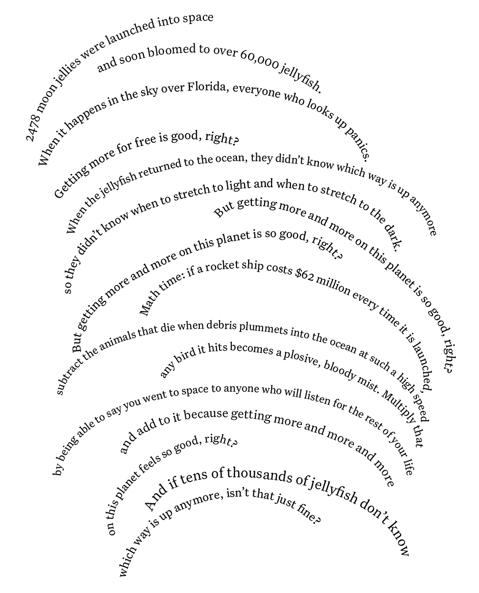LInes of text curved upwards in the shape of jellyfish. The text reads:  '2478 moon jellies were launched into space and soon bloomed to over 60,000 jellyfish. 			When it happens in the sky over Florida, everyone who looks up panics. 			Getting more for free is good, right? 			When the jellyfish returned to the ocean, they didn’t know which way is up anymore 			so they didn’t know when to stretch to light and when to stretch to the dark. 			But getting more and more on this planet is so good, right? 			But getting more and more on this planet is so good, right? 			Math time: if a rocket ship costs $62 million every time it is launched, 			subtract the animals that die when debris plummets into the ocean as such high speed 			any bird it hits becomes a plosive, bloody mist. 			Multiply that by being able to say you went to space to anyone who will listen 			for the rest of your life and add to it because getting more and more and more on this planet feels so good, right? 			And if tens of thousands of jelly fish don’t know which way is up anymore, isn’t that just fine?'