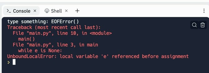 . Console x © Shell x t type something: EOFError() Traceback (most recent call last): File "main.py", line 10, in <modules main() File "main.py", line 3, in main while e is None: UnboundLocalError: local variable 'e' referenced before assignment fi
