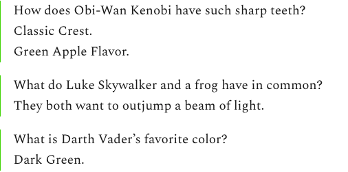 How does Obi-Wan Kenobi have such sharp teeth?
Classic Crest.
Green Apple Flavor.
What do Luke Skywalker and a frog have in common?
They both want to outjump a beam of light.
What is Darth Vader’s favorite color?
Dark Green. How does Obi-Wan Kenobi have such sharp teeth?
Classic Crest.
Green Apple Flavor.
What do Luke Skywalker and a frog have in common?
They both want to outjump a beam of light.
What is Darth Vader’s favorite color?
Dark Green.